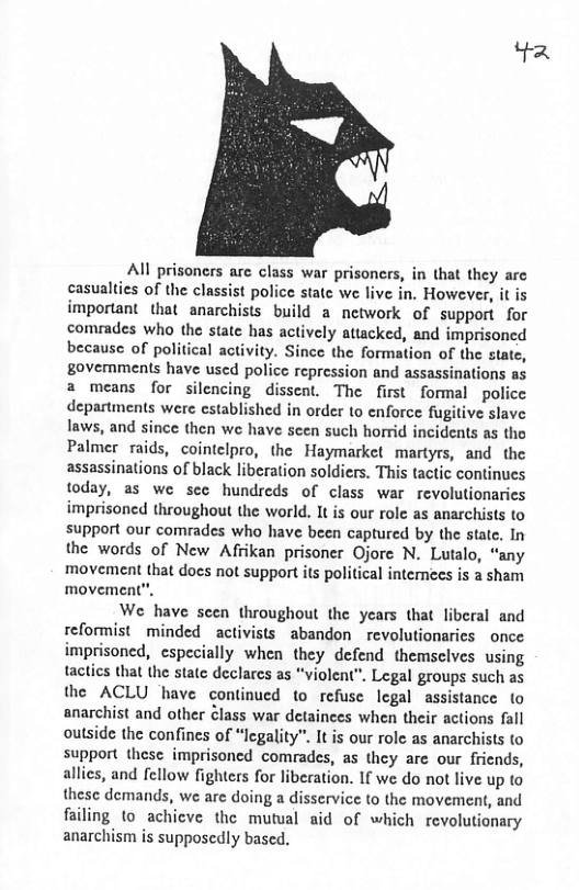 Yz All prisoncrs are class war prisoners, in that they arc casualties of the classist police state we live in, However, it is important that anarchists build a network of support for comrades who the state has actively attacked, and imprisoned because of political activity. Since the formation of the state, govemments have used police repression and assassinations a means for silencing dissent. The first formal police departments were cstablished in order to enforce fugitive slave laws, and since then we have sen such horrid incidents as the Palmer raids, cointelpro, the Haymarket martyrs, and the assassinations of black liberation soldiers. This tactic continues today, as we sec hundreds of class war revolutionaries imprisoned throughout the world. It is our rolc as anarchists to support our comrades who have been captured by the state. In the words of New Afrikan prisoner Ojorc N. Lutalo, “any movement that does not support its political intemees is a sham movement”, We have scen throughout the years that liberal and reformist minded _activists abandon _revolutionaries once imprisoned, especially when they defend themselves using tactics tha the state declarcs as “violent”. Legal groups such as the ACLU have continued to refusc legal assistance to anarchist and other Class war detainces when their actions fall outside the confines of “Icgality”. It is our rolc as anarchists o support these imprisoncd comrades, as they are our friends, allics, and fellow fighters for liberation. If we do not live up to thesc demands, we are doing a disservice to the movement, and failing to achicve the mutual aid of which revolutionary anarchism is supposcdly based.